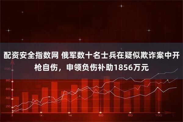 配资安全指数网 俄军数十名士兵在疑似欺诈案中开枪自伤，申领负伤补助1856万元