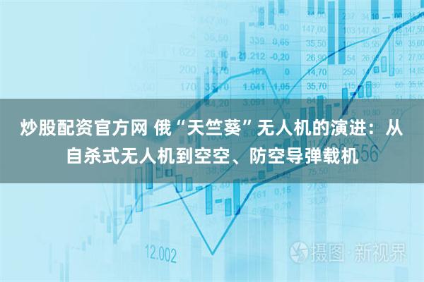 炒股配资官方网 俄“天竺葵”无人机的演进：从自杀式无人机到空空、防空导弹载机