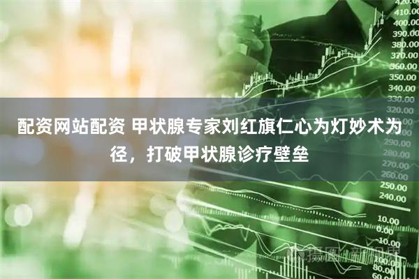 配资网站配资 甲状腺专家刘红旗仁心为灯妙术为径，打破甲状腺诊疗壁垒