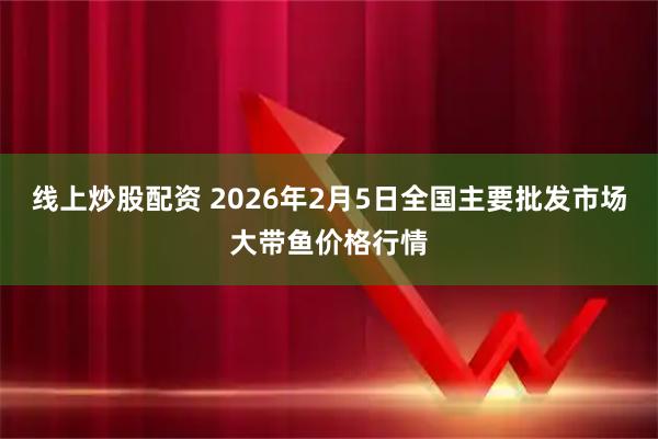 线上炒股配资 2026年2月5日全国主要批发市场大带鱼价格行情