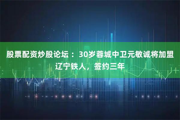 股票配资炒股论坛 ：30岁蓉城中卫元敏诚将加盟辽宁铁人，签约三年