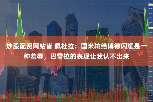 炒股配资网站皆 佩杜拉：国米输给博德闪耀是一种羞辱，巴雷拉的表现让我认不出来
