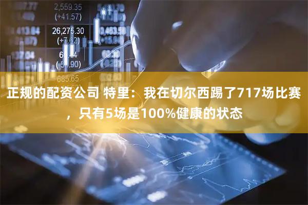 正规的配资公司 特里：我在切尔西踢了717场比赛，只有5场是100%健康的状态