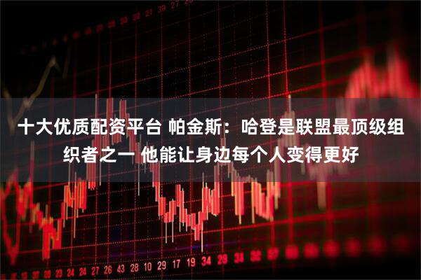 十大优质配资平台 帕金斯：哈登是联盟最顶级组织者之一 他能让身边每个人变得更好