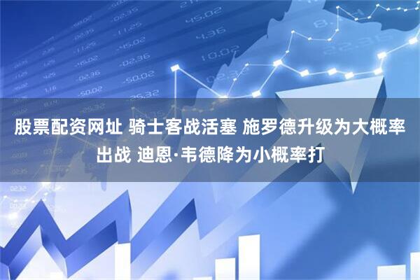 股票配资网址 骑士客战活塞 施罗德升级为大概率出战 迪恩·韦德降为小概率打