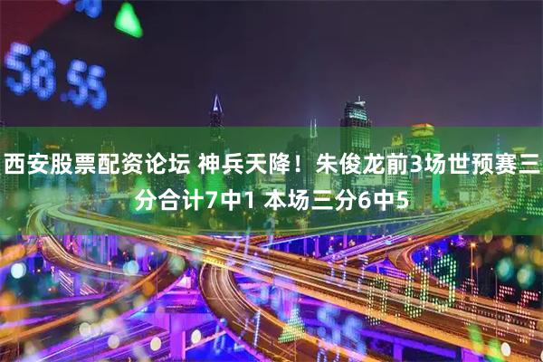 西安股票配资论坛 神兵天降！朱俊龙前3场世预赛三分合计7中1 本场三分6中5