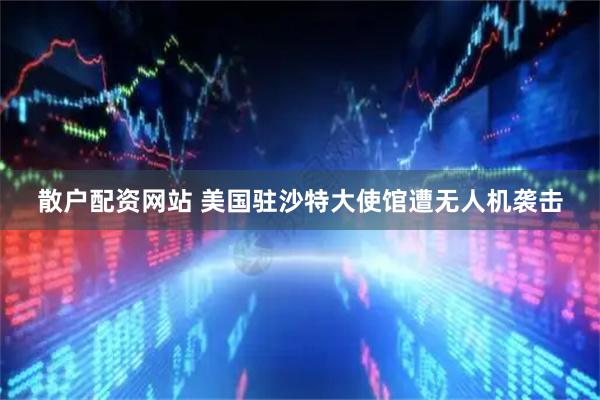 散户配资网站 美国驻沙特大使馆遭无人机袭击