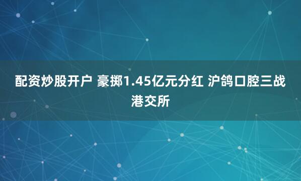 配资炒股开户 豪掷1.45亿元分红 沪鸽口腔三战港交所