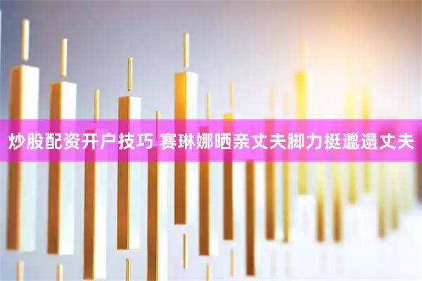 炒股配资开户技巧 赛琳娜晒亲丈夫脚力挺邋遢丈夫