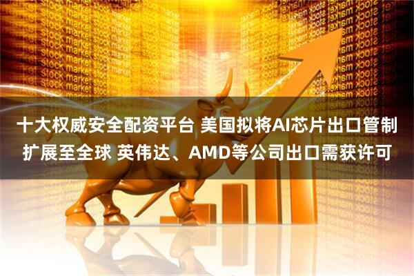十大权威安全配资平台 美国拟将AI芯片出口管制扩展至全球 英伟达、AMD等公司出口需获许可