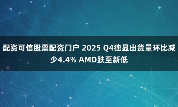 配资可信股票配资门户 2025 Q4独显出货量环比减少4.4% AMD跌至新低