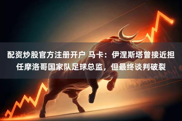 配资炒股官方注册开户 马卡：伊涅斯塔曾接近担任摩洛哥国家队足球总监，但最终谈判破裂