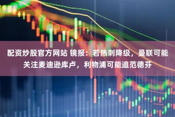 配资炒股官方网站 镜报：若热刺降级，曼联可能关注麦迪逊库卢，利物浦可能追范德芬