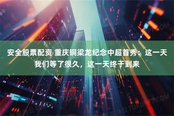 安全股票配资 重庆铜梁龙纪念中超首秀：这一天我们等了很久，这一天终于到来