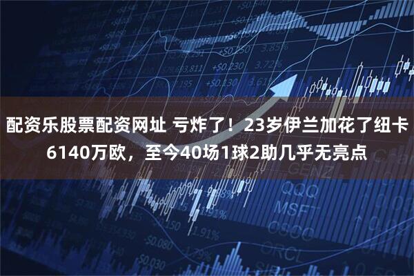 配资乐股票配资网址 亏炸了！23岁伊兰加花了纽卡6140万欧，至今40场1球2助几乎无亮点