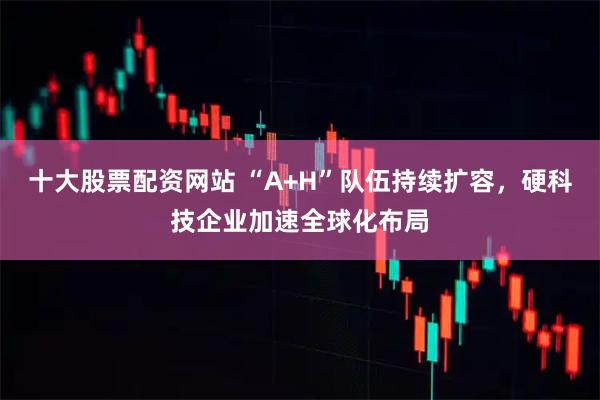 十大股票配资网站 “A+H”队伍持续扩容，硬科技企业加速全球化布局