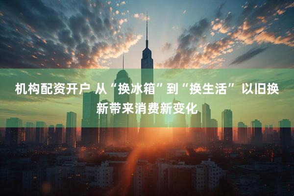 机构配资开户 从“换冰箱”到“换生活” 以旧换新带来消费新变化