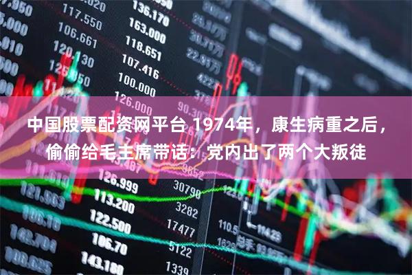 中国股票配资网平台 1974年，康生病重之后，偷偷给毛主席带话：党内出了两个大叛徒