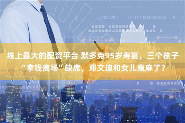 线上最大的配资平台 默多克95岁寿宴，三个孩子“拿钱离场”缺席，邓文迪和女儿赢麻了？