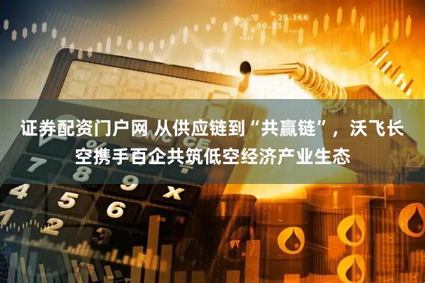 证券配资门户网 从供应链到“共赢链”，沃飞长空携手百企共筑低空经济产业生态