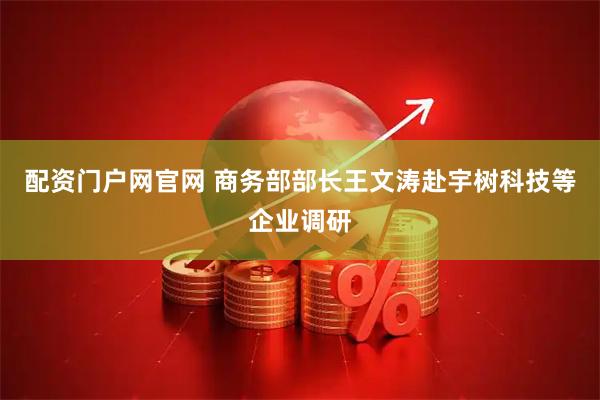 配资门户网官网 商务部部长王文涛赴宇树科技等企业调研