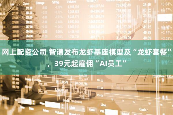 网上配资公司 智谱发布龙虾基座模型及“龙虾套餐”，39元起雇佣“AI员工”