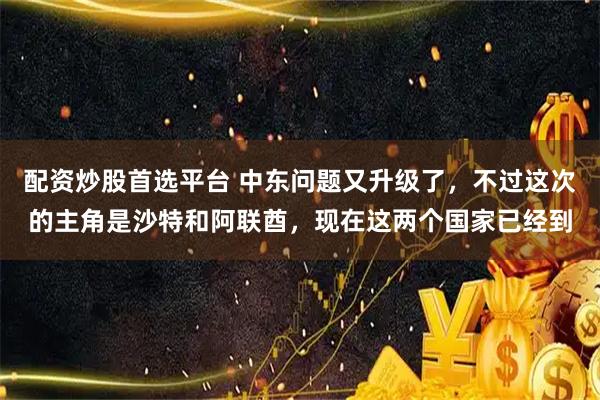 配资炒股首选平台 中东问题又升级了，不过这次的主角是沙特和阿联酋，现在这两个国家已经到