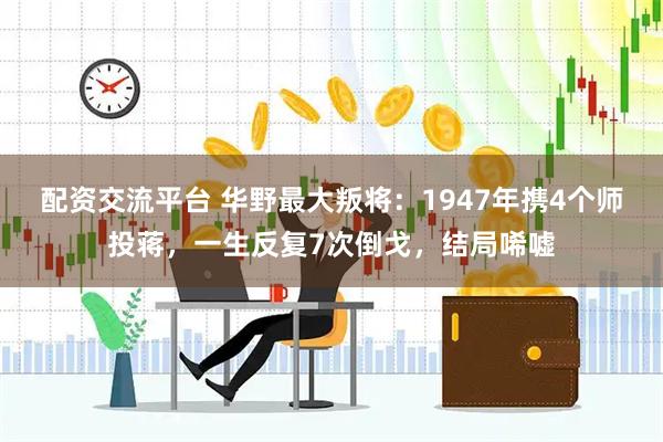 配资交流平台 华野最大叛将：1947年携4个师投蒋，一生反复7次倒戈，结局唏嘘