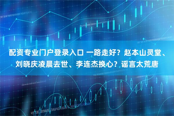 配资专业门户登录入口 一路走好？赵本山灵堂、刘晓庆凌晨去世、李连杰换心？谣言太荒唐