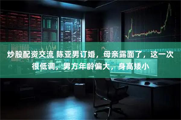 炒股配资交流 陈亚男订婚，母亲露面了，这一次很低调，男方年龄偏大，身高矮小