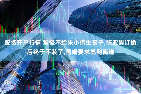 配资开户行情 难怪不给朱小伟生孩子,陈亚男订婚后终于不装了,再婚要求高到离谱