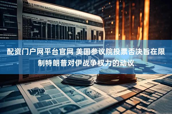 配资门户网平台官网 美国参议院投票否决旨在限制特朗普对伊战争权力的动议