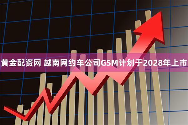 黄金配资网 越南网约车公司GSM计划于2028年上市
