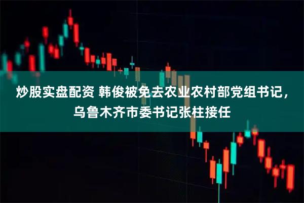 炒股实盘配资 韩俊被免去农业农村部党组书记，乌鲁木齐市委书记张柱接任
