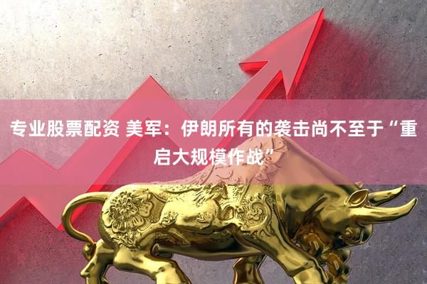 专业股票配资 美军：伊朗所有的袭击尚不至于“重启大规模作战”