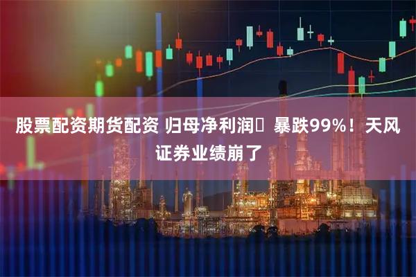 股票配资期货配资 归母净利润​暴跌99%！天风证券业绩崩了